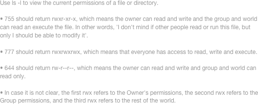 Use ls -l to view the current permissions of a file or directory. 

• 755 should return rwxr-xr-x, which means the owner can read and write and the group and world can read an execute the file. In other words, 'I don't mind if other people read or run this file, but only I should be able to modify it'. 

• 777 should return rwxrwxrwx, which means that everyone has access to read, write and execute. 

• 644 should return rw-r--r--, which means the owner can read and write and group and world can read only. 

• In case it is not clear, the first rwx refers to the Owner's permissions, the second rwx refers to the Group permissions, and the third rwx refers to the rest of the world.